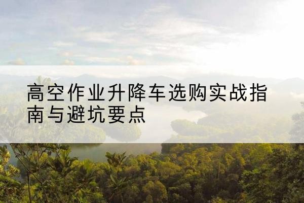郏县升降车怎么选-高空作业升降车选购实战指南与避坑要点