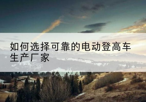 郏县电动登高车厂家-如何选择可靠的电动登高车生产厂家