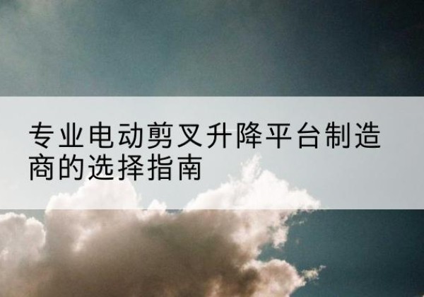 郏县电动剪叉升降平台厂家-专业电动剪叉升降平台制造商的选择指南